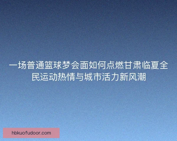 一场普通篮球梦会面如何点燃甘肃临夏全民运动热情与城市活力新风潮